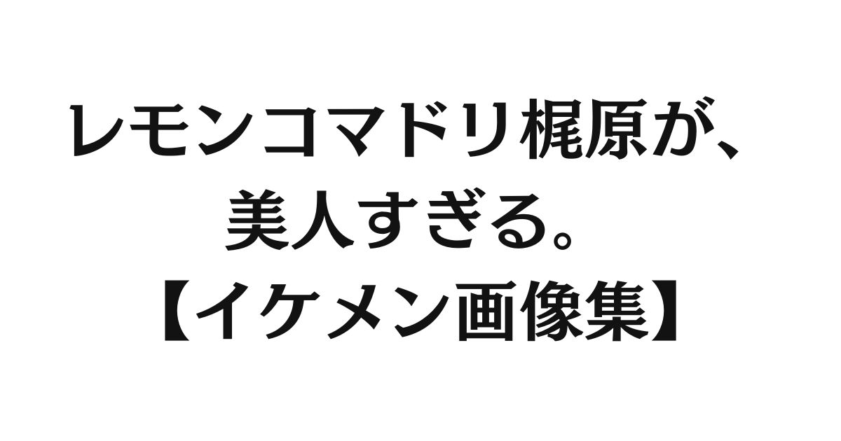 レモンコマドリ梶原が、美人すぎる。【イケメン画像集】